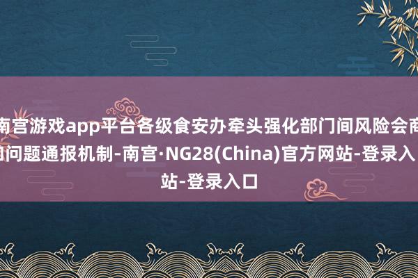 南宫游戏app平台各级食安办牵头强化部门间风险会商和问题通报机制-南宫·NG28(China)官方网站-登录入口