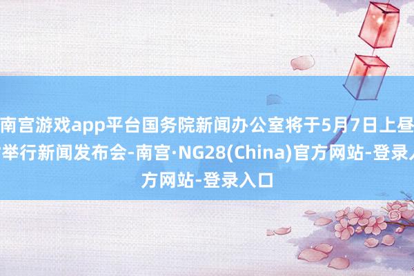 南宫游戏app平台国务院新闻办公室将于5月7日上昼9时举行新闻发布会-南宫·NG28(China)官方网站-登录入口
