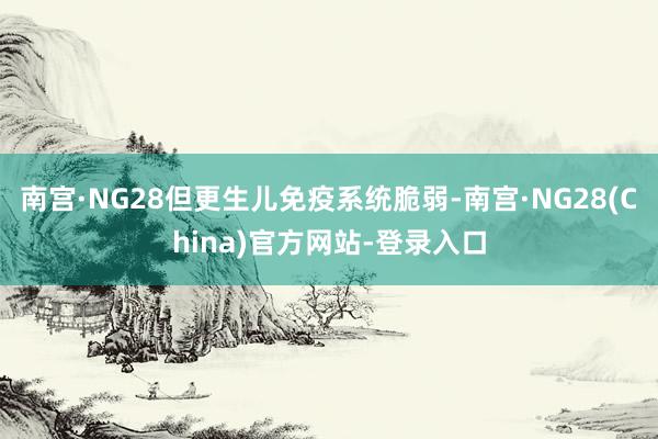 南宫·NG28但更生儿免疫系统脆弱-南宫·NG28(China)官方网站-登录入口