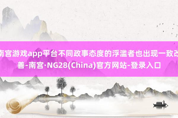 南宫游戏app平台不同政事态度的浮滥者也出现一致改善-南宫·NG28(China)官方网站-登录入口