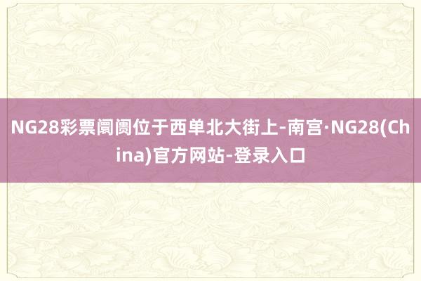 NG28彩票阛阓位于西单北大街上-南宫·NG28(China)官方网站-登录入口
