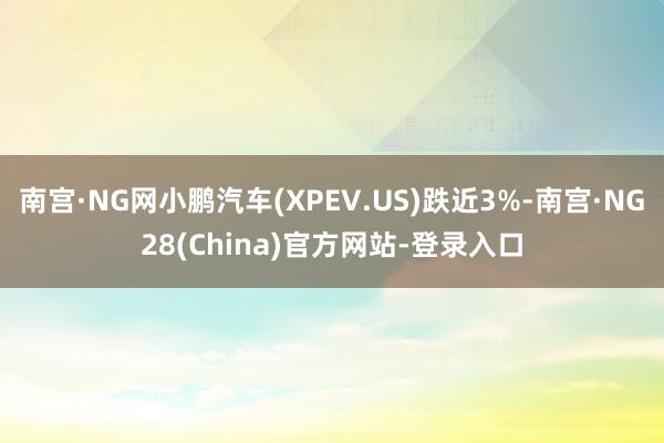 南宫·NG网小鹏汽车(XPEV.US)跌近3%-南宫·NG28(China)官方网站-登录入口