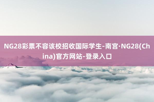 NG28彩票不容该校招收国际学生-南宫·NG28(China)官方网站-登录入口