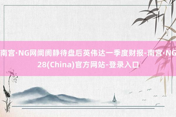 南宫·NG网阛阓静待盘后英伟达一季度财报-南宫·NG28(China)官方网站-登录入口