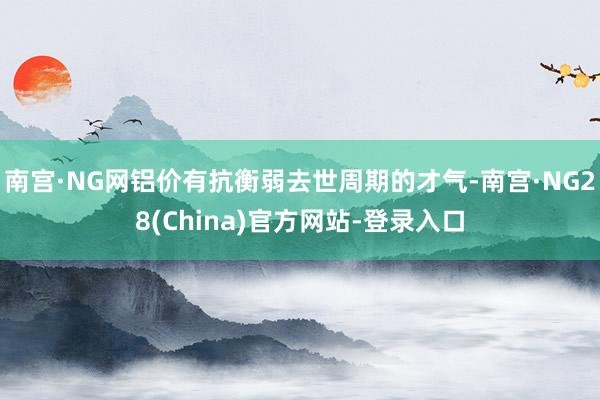 南宫·NG网铝价有抗衡弱去世周期的才气-南宫·NG28(China)官方网站-登录入口