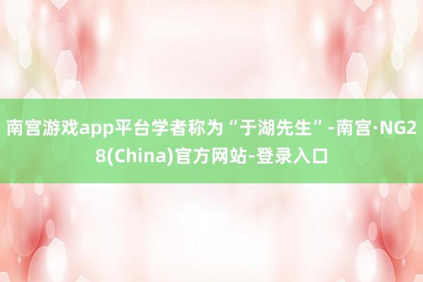 南宫游戏app平台学者称为“于湖先生”-南宫·NG28(China)官方网站-登录入口