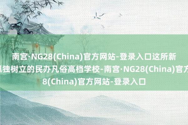 南宫·NG28(China)官方网站-登录入口这所新的本科院校为孤独树立的民办凡俗高档学校-南宫·NG28(China)官方网站-登录入口