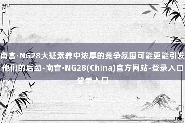 南宫·NG28大班素养中浓厚的竞争氛围可能更能引发他们的后劲-南宫·NG28(China)官方网站-登录入口
