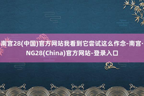 南宫28(中国)官方网站我看到它尝试这么作念-南宫·NG28(China)官方网站-登录入口