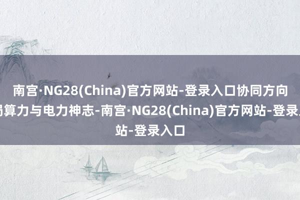 南宫·NG28(China)官方网站-登录入口协同方向布局算力与电力神志-南宫·NG28(China)官方网站-登录入口