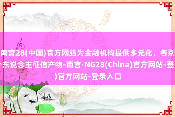 南宫28(中国)官方网站为金融机构提供多元化、各别化的个东说念主征信产物-南宫·NG28(China)官方网站-登录入口