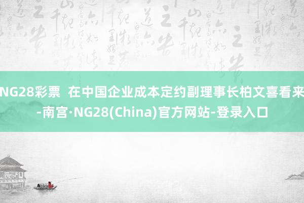 NG28彩票  在中国企业成本定约副理事长柏文喜看来-南宫·NG28(China)官方网站-登录入口