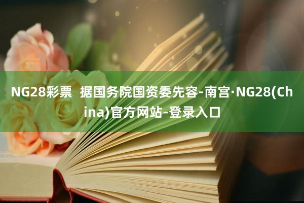 NG28彩票  据国务院国资委先容-南宫·NG28(China)官方网站-登录入口