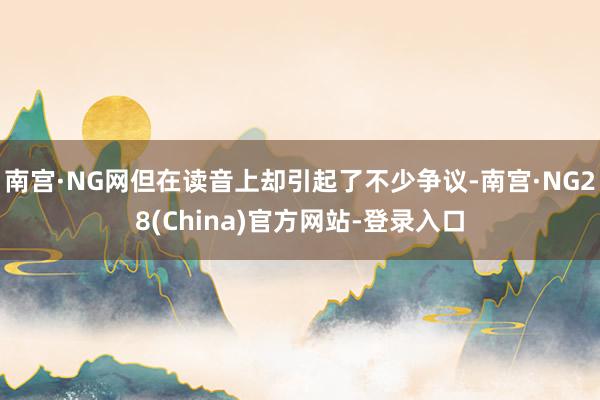 南宫·NG网但在读音上却引起了不少争议-南宫·NG28(China)官方网站-登录入口