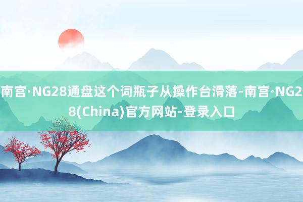 南宫·NG28通盘这个词瓶子从操作台滑落-南宫·NG28(China)官方网站-登录入口