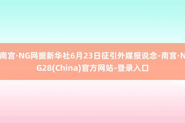 南宫·NG网据新华社6月23日征引外媒报说念-南宫·NG28(China)官方网站-登录入口
