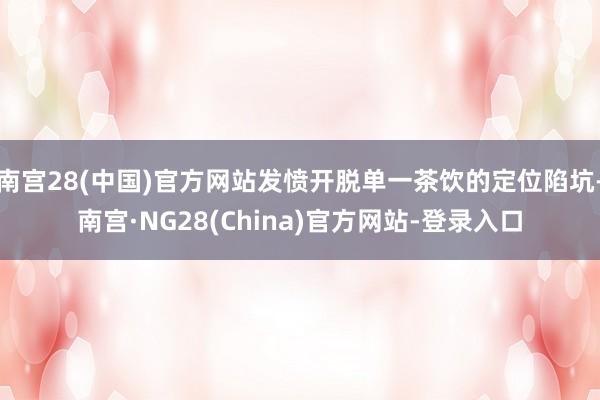 南宫28(中国)官方网站发愤开脱单一茶饮的定位陷坑-南宫·NG28(China)官方网站-登录入口