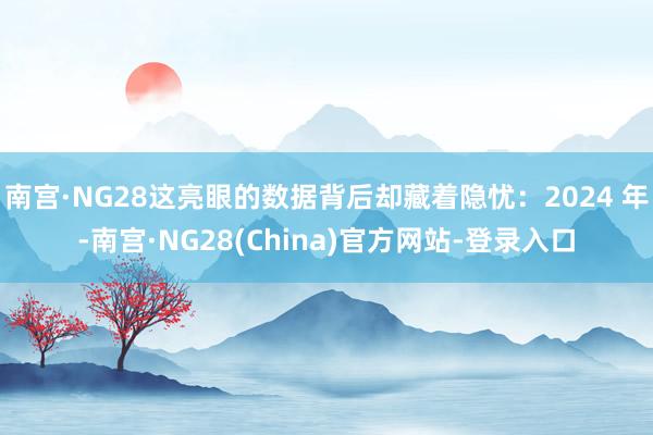 南宫·NG28这亮眼的数据背后却藏着隐忧：2024 年-南宫·NG28(China)官方网站-登录入口