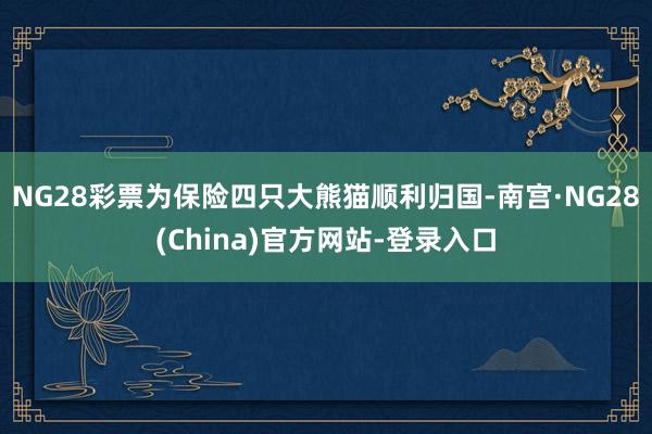 NG28彩票为保险四只大熊猫顺利归国-南宫·NG28(China)官方网站-登录入口