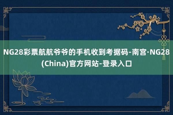 NG28彩票航航爷爷的手机收到考据码-南宫·NG28(China)官方网站-登录入口