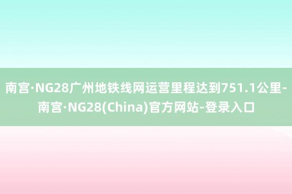 南宫·NG28广州地铁线网运营里程达到751.1公里-南宫·NG28(China)官方网站-登录入口