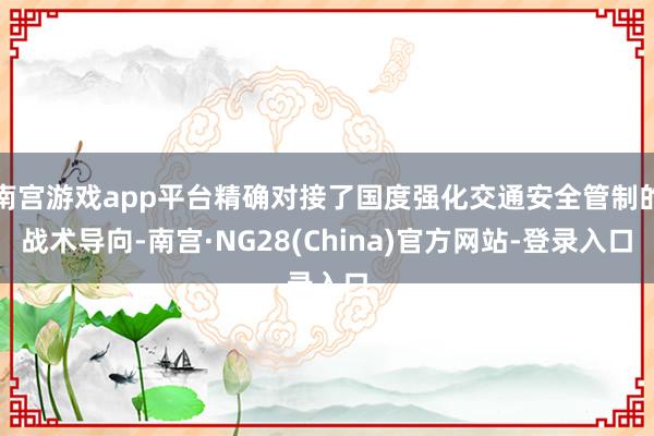 南宫游戏app平台精确对接了国度强化交通安全管制的战术导向-南宫·NG28(China)官方网站-登录入口