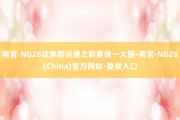 南宫·NG28这条路没通之前要绕一大圈-南宫·NG28(China)官方网站-登录入口