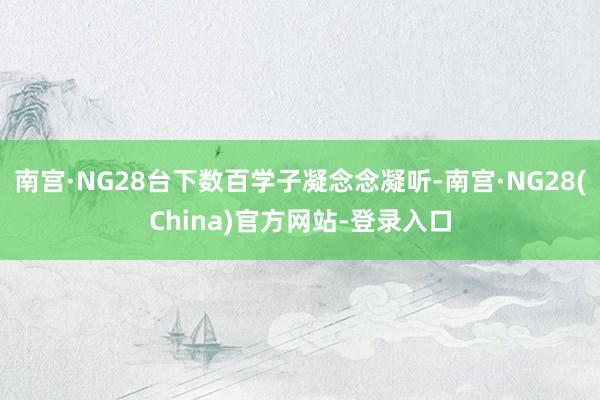 南宫·NG28台下数百学子凝念念凝听-南宫·NG28(China)官方网站-登录入口