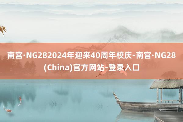 南宫·NG282024年迎来40周年校庆-南宫·NG28(China)官方网站-登录入口