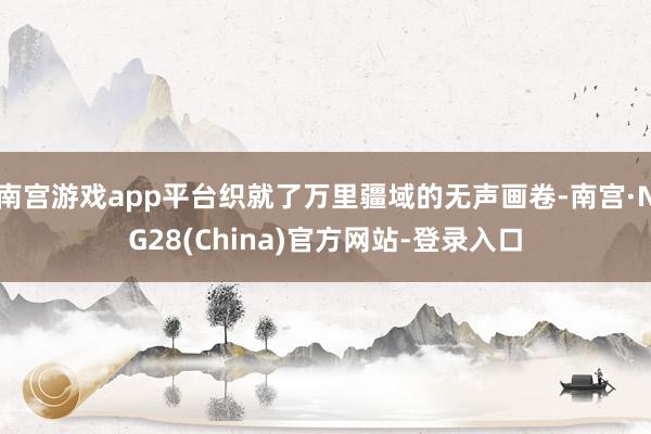 南宫游戏app平台织就了万里疆域的无声画卷-南宫·NG28(China)官方网站-登录入口