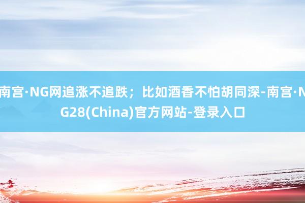 南宫·NG网追涨不追跌；比如酒香不怕胡同深-南宫·NG28(China)官方网站-登录入口