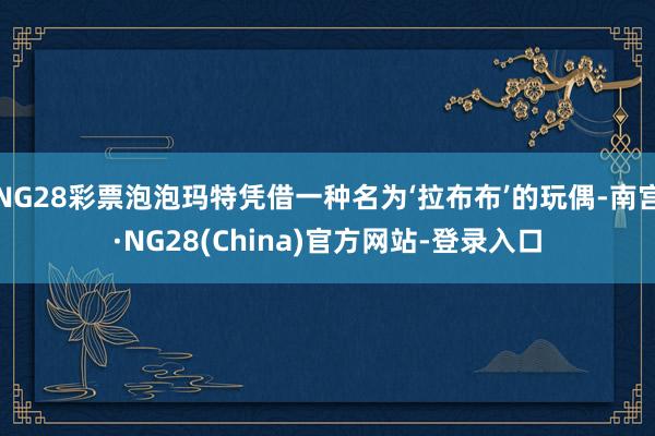 NG28彩票泡泡玛特凭借一种名为‘拉布布’的玩偶-南宫·NG28(China)官方网站-登录入口