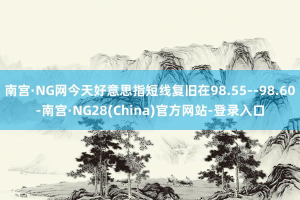 南宫·NG网今天好意思指短线复旧在98.55--98.60-南宫·NG28(China)官方网站-登录入口