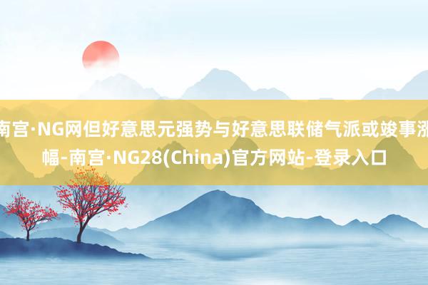 南宫·NG网但好意思元强势与好意思联储气派或竣事涨幅-南宫·NG28(China)官方网站-登录入口