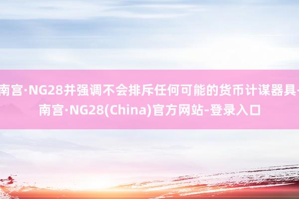 南宫·NG28并强调不会排斥任何可能的货币计谋器具-南宫·NG28(China)官方网站-登录入口
