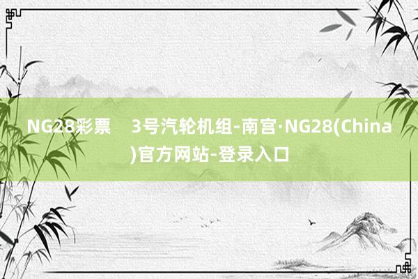 NG28彩票    3号汽轮机组-南宫·NG28(China)官方网站-登录入口
