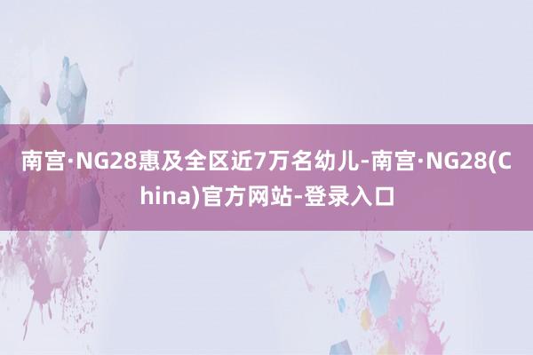 南宫·NG28惠及全区近7万名幼儿-南宫·NG28(China)官方网站-登录入口
