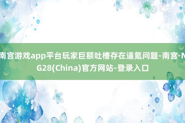 南宫游戏app平台玩家巨额吐槽存在逼氪问题-南宫·NG28(China)官方网站-登录入口