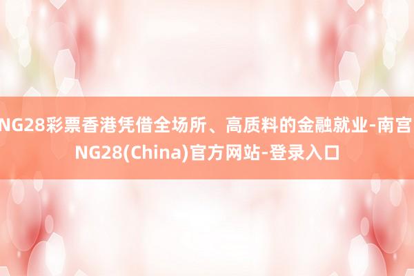 NG28彩票香港凭借全场所、高质料的金融就业-南宫·NG28(China)官方网站-登录入口