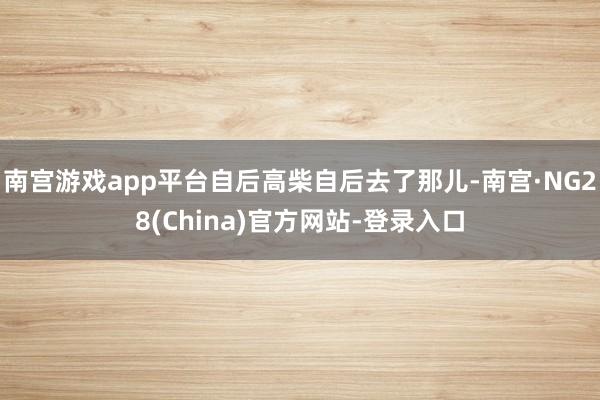 南宫游戏app平台自后高柴自后去了那儿-南宫·NG28(China)官方网站-登录入口