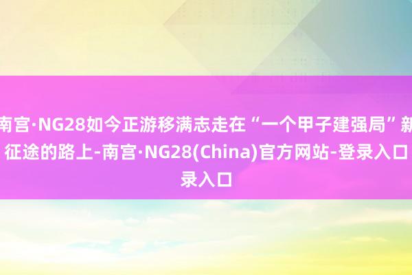 南宫·NG28如今正游移满志走在“一个甲子建强局”新征途的路上-南宫·NG28(China)官方网站-登录入口