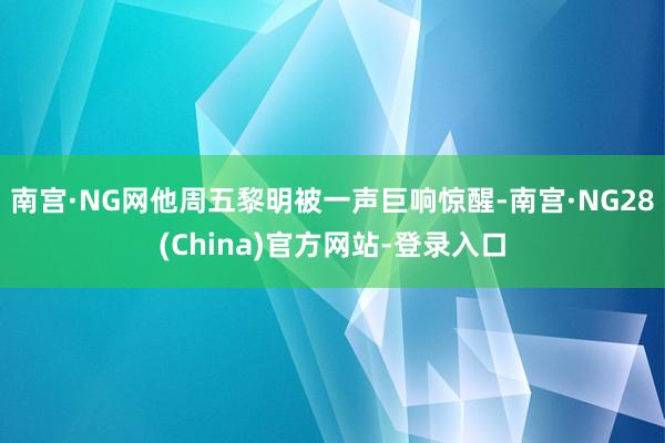 南宫·NG网他周五黎明被一声巨响惊醒-南宫·NG28(China)官方网站-登录入口