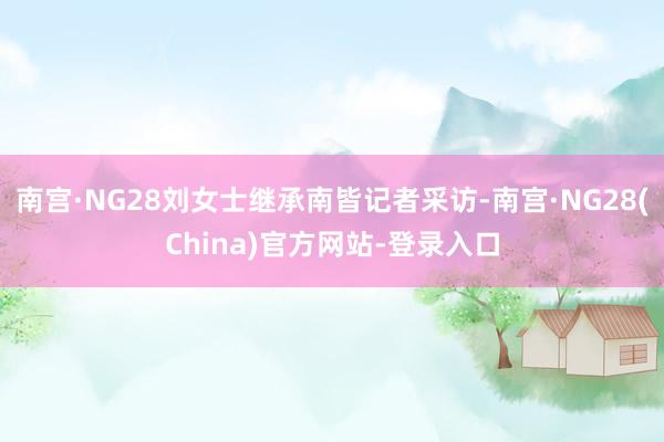 南宫·NG28刘女士继承南皆记者采访-南宫·NG28(China)官方网站-登录入口