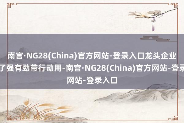 南宫·NG28(China)官方网站-登录入口龙头企业明白了强有劲带行动用-南宫·NG28(China)官方网站-登录入口