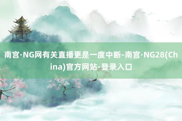 南宫·NG网有关直播更是一度中断-南宫·NG28(China)官方网站-登录入口