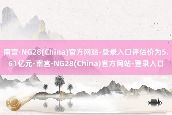 南宫·NG28(China)官方网站-登录入口评估价为5.61亿元-南宫·NG28(China)官方网站-登录入口