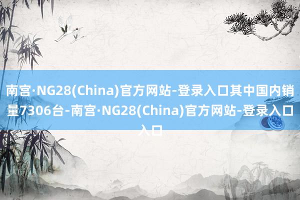 南宫·NG28(China)官方网站-登录入口其中国内销量7306台-南宫·NG28(China)官方网站-登录入口