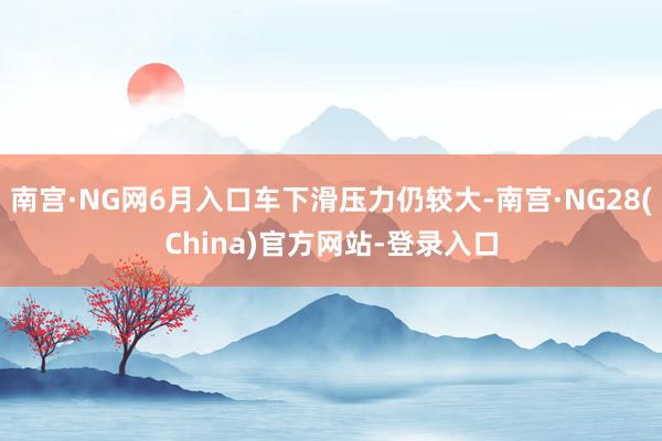 南宫·NG网6月入口车下滑压力仍较大-南宫·NG28(China)官方网站-登录入口