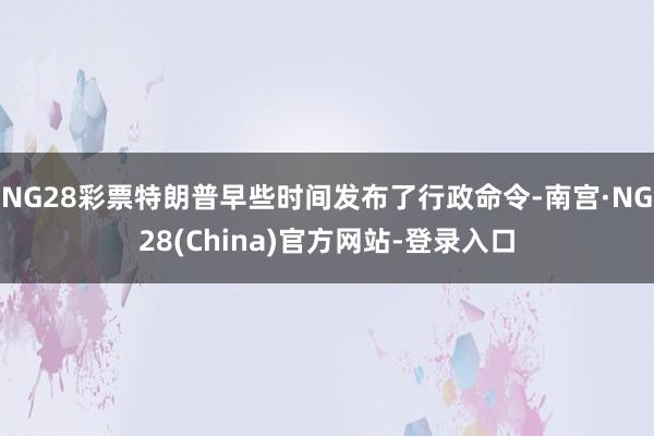 NG28彩票特朗普早些时间发布了行政命令-南宫·NG28(China)官方网站-登录入口