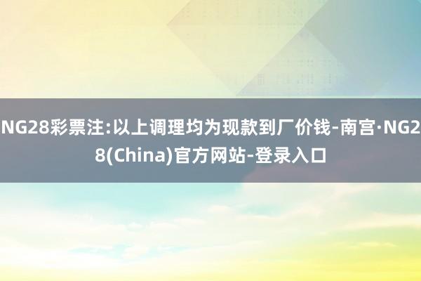 NG28彩票注:以上调理均为现款到厂价钱-南宫·NG28(China)官方网站-登录入口